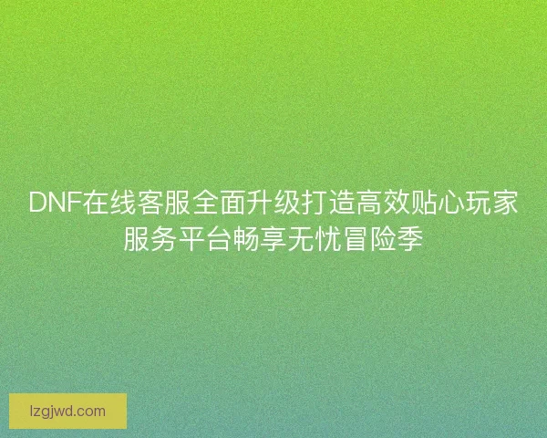 DNF在线客服全面升级打造高效贴心玩家服务平台畅享无忧冒险季