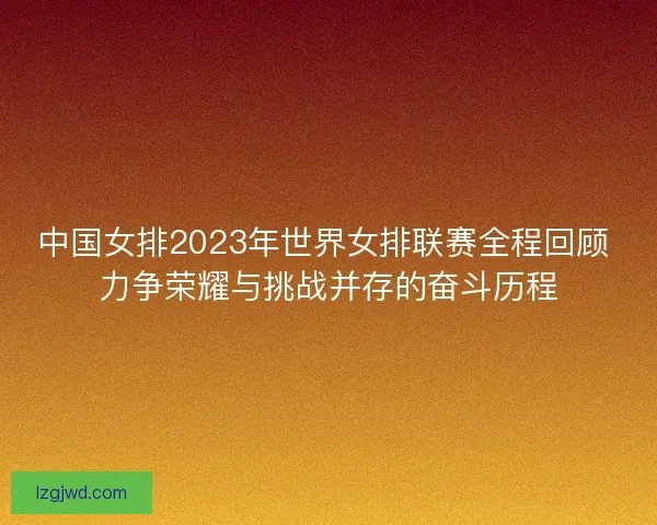 中国女排2023年世界女排联赛全程回顾 力争荣耀与挑战并存的奋斗历程