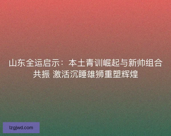山东全运启示：本土青训崛起与新帅组合共振 激活沉睡雄狮重塑辉煌