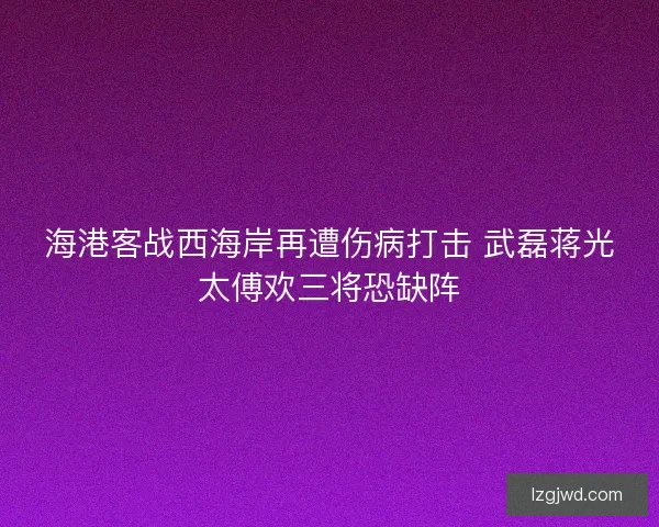 海港客战西海岸再遭伤病打击 武磊蒋光太傅欢三将恐缺阵
