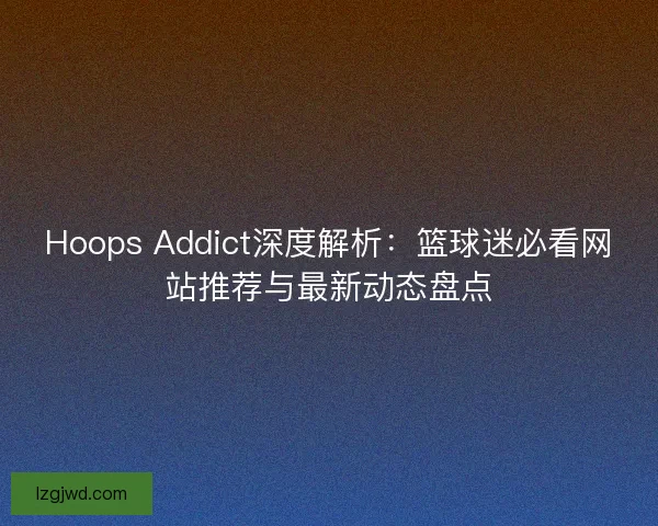 Hoops Addict深度解析：篮球迷必看网站推荐与最新动态盘点