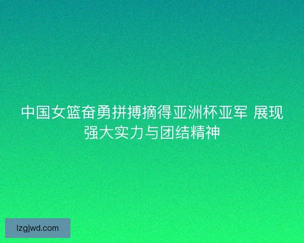 中国女篮奋勇拼搏摘得亚洲杯亚军 展现强大实力与团结精神