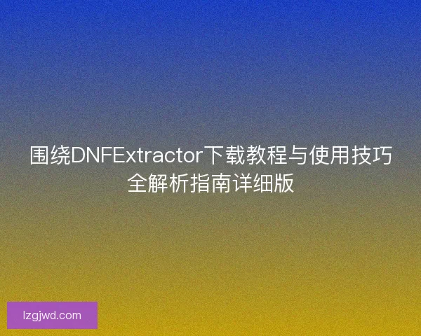 围绕DNFExtractor下载教程与使用技巧全解析指南详细版
