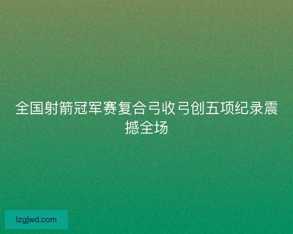 全国射箭冠军赛复合弓收弓创五项纪录震撼全场