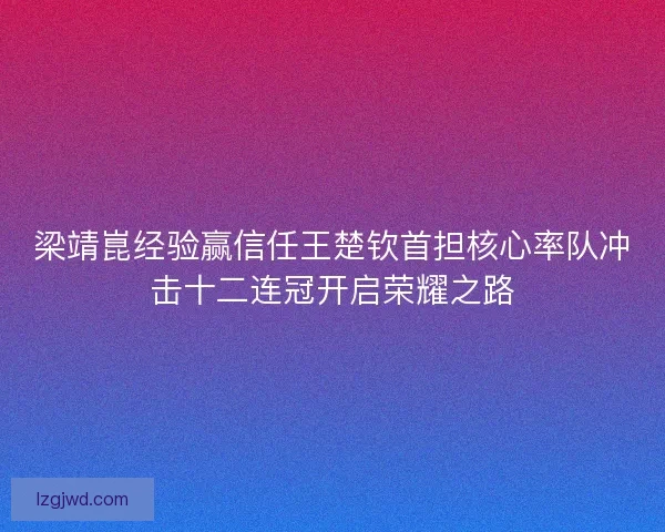 梁靖崑经验赢信任王楚钦首担核心率队冲击十二连冠开启荣耀之路