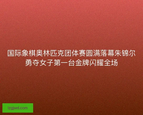 国际象棋奥林匹克团体赛圆满落幕朱锦尔勇夺女子第一台金牌闪耀全场