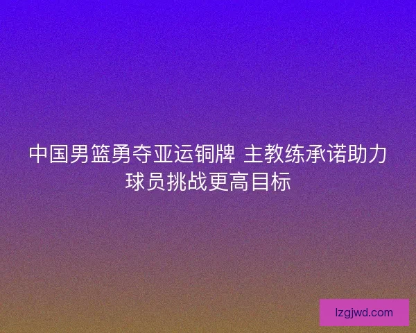 中国男篮勇夺亚运铜牌 主教练承诺助力球员挑战更高目标